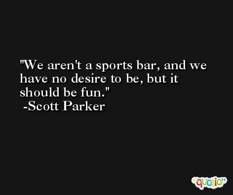 We aren't a sports bar, and we have no desire to be, but it should be fun. -Scott Parker