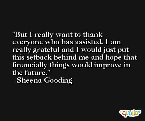 But I really want to thank everyone who has assisted. I am really grateful and I would just put this setback behind me and hope that financially things would improve in the future. -Sheena Gooding