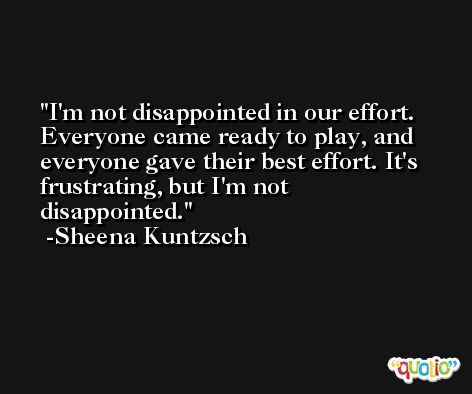 I'm not disappointed in our effort. Everyone came ready to play, and everyone gave their best effort. It's frustrating, but I'm not disappointed. -Sheena Kuntzsch