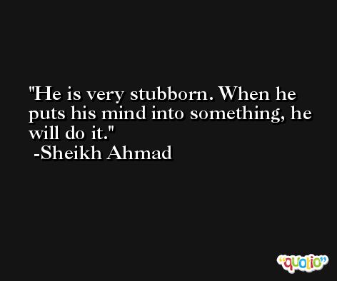 He is very stubborn. When he puts his mind into something, he will do it. -Sheikh Ahmad