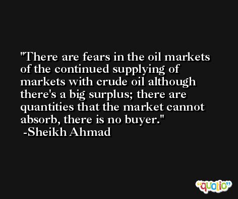 There are fears in the oil markets of the continued supplying of markets with crude oil although there's a big surplus; there are quantities that the market cannot absorb, there is no buyer. -Sheikh Ahmad