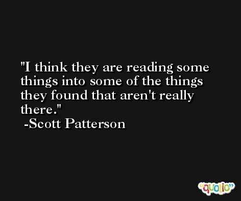I think they are reading some things into some of the things they found that aren't really there. -Scott Patterson