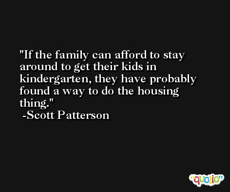 If the family can afford to stay around to get their kids in kindergarten, they have probably found a way to do the housing thing. -Scott Patterson