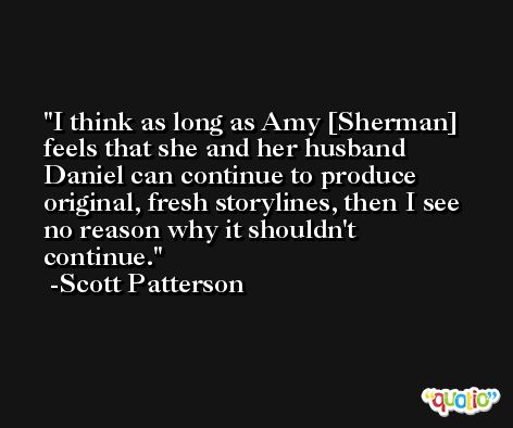 I think as long as Amy [Sherman] feels that she and her husband Daniel can continue to produce original, fresh storylines, then I see no reason why it shouldn't continue. -Scott Patterson