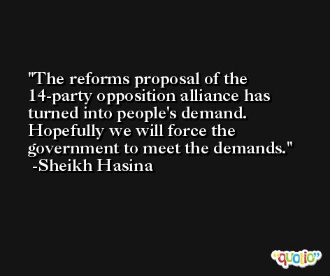 The reforms proposal of the 14-party opposition alliance has turned into people's demand. Hopefully we will force the government to meet the demands. -Sheikh Hasina