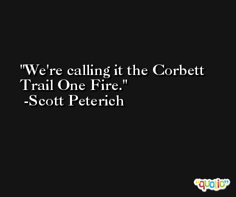 We're calling it the Corbett Trail One Fire. -Scott Peterich