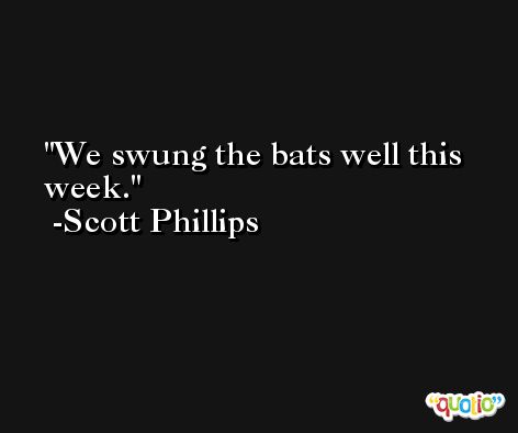 We swung the bats well this week. -Scott Phillips