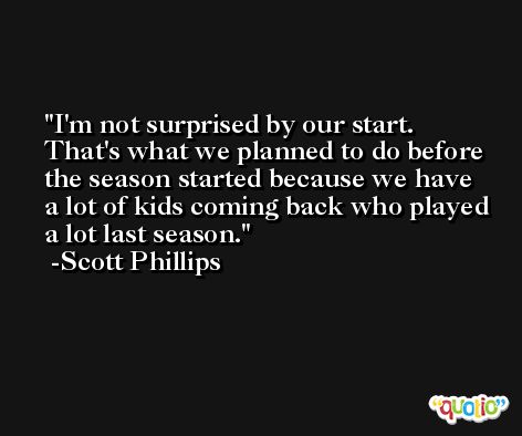 I'm not surprised by our start. That's what we planned to do before the season started because we have a lot of kids coming back who played a lot last season. -Scott Phillips
