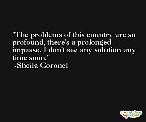 The problems of this country are so profound, there's a prolonged impasse. I don't see any solution any time soon. -Sheila Coronel