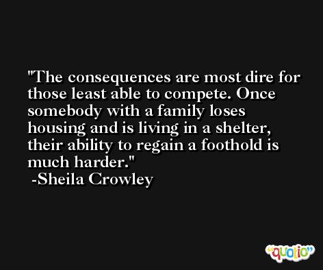 The consequences are most dire for those least able to compete. Once somebody with a family loses housing and is living in a shelter, their ability to regain a foothold is much harder. -Sheila Crowley