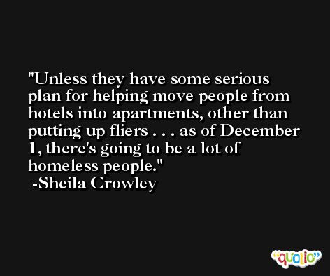 Unless they have some serious plan for helping move people from hotels into apartments, other than putting up fliers . . . as of December 1, there's going to be a lot of homeless people. -Sheila Crowley