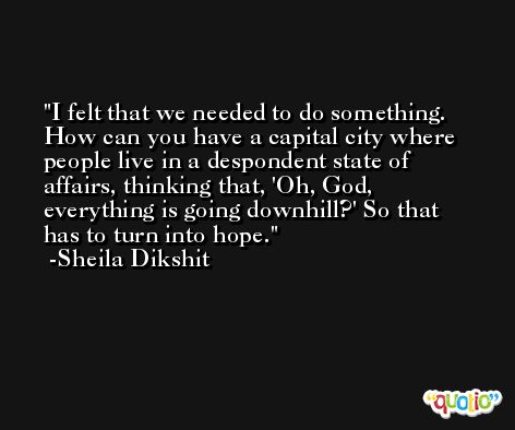 I felt that we needed to do something. How can you have a capital city where people live in a despondent state of affairs, thinking that, 'Oh, God, everything is going downhill?' So that has to turn into hope. -Sheila Dikshit
