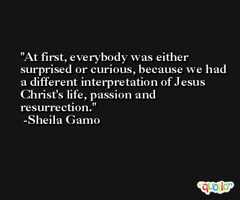 At first, everybody was either surprised or curious, because we had a different interpretation of Jesus Christ's life, passion and resurrection. -Sheila Gamo