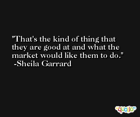 That's the kind of thing that they are good at and what the market would like them to do. -Sheila Garrard
