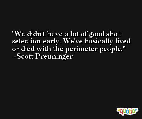 We didn't have a lot of good shot selection early. We've basically lived or died with the perimeter people. -Scott Preuninger