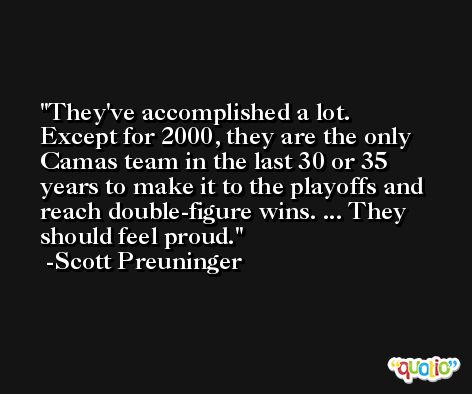 They've accomplished a lot. Except for 2000, they are the only Camas team in the last 30 or 35 years to make it to the playoffs and reach double-figure wins. ... They should feel proud. -Scott Preuninger