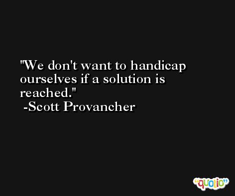 We don't want to handicap ourselves if a solution is reached. -Scott Provancher