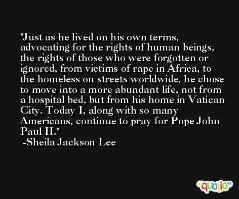 Just as he lived on his own terms, advocating for the rights of human beings, the rights of those who were forgotten or ignored, from victims of rape in Africa, to the homeless on streets worldwide, he chose to move into a more abundant life, not from a hospital bed, but from his home in Vatican City. Today I, along with so many Americans, continue to pray for Pope John Paul II. -Sheila Jackson Lee