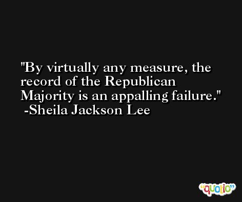 By virtually any measure, the record of the Republican Majority is an appalling failure. -Sheila Jackson Lee
