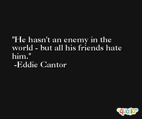 He hasn't an enemy in the world - but all his friends hate him. -Eddie Cantor