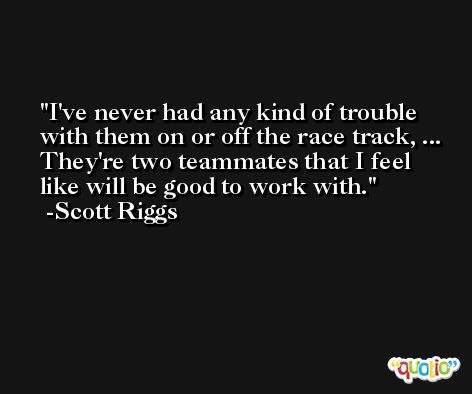 I've never had any kind of trouble with them on or off the race track, ... They're two teammates that I feel like will be good to work with. -Scott Riggs