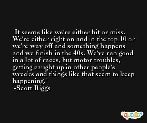 It seems like we're either hit or miss. We're either right on and in the top 10 or we're way off and something happens and we finish in the 40s. We've ran good in a lot of races, but motor troubles, getting caught up in other people's wrecks and things like that seem to keep happening. -Scott Riggs