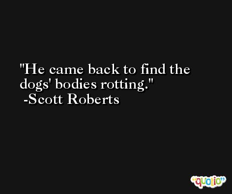 He came back to find the dogs' bodies rotting. -Scott Roberts