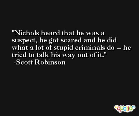 Nichols heard that he was a suspect, he got scared and he did what a lot of stupid criminals do -- he tried to talk his way out of it. -Scott Robinson