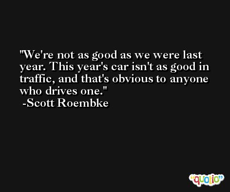 We're not as good as we were last year. This year's car isn't as good in traffic, and that's obvious to anyone who drives one. -Scott Roembke