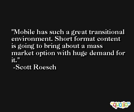 Mobile has such a great transitional environment. Short format content is going to bring about a mass market option with huge demand for it. -Scott Roesch