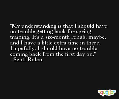My understanding is that I should have no trouble getting back for spring training. It's a six-month rehab, maybe, and I have a little extra time in there. Hopefully, I should have no trouble coming back from the first day on. -Scott Rolen