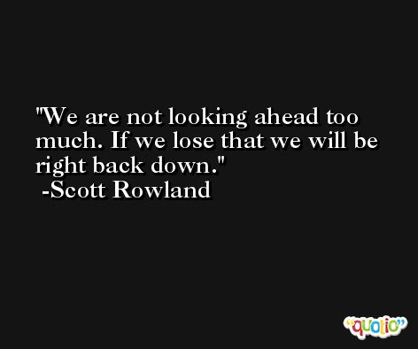 We are not looking ahead too much. If we lose that we will be right back down. -Scott Rowland