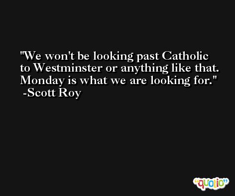 We won't be looking past Catholic to Westminster or anything like that. Monday is what we are looking for. -Scott Roy