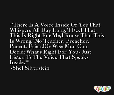 'There Is A Voice Inside Of YouThat Whispers All Day Long,'I Feel That This Is Right For Me,I Know That This Is Wrong.'No Teacher, Preacher, Parent, FriendOr Wise Man Can DecideWhat's Right For You- Just Listen ToThe Voice That Speaks Inside.' -Shel Silverstein