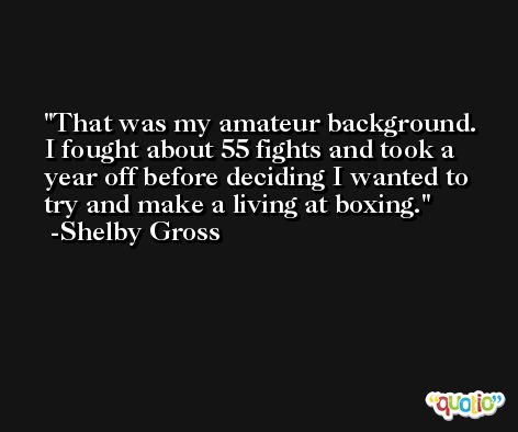 That was my amateur background. I fought about 55 fights and took a year off before deciding I wanted to try and make a living at boxing. -Shelby Gross