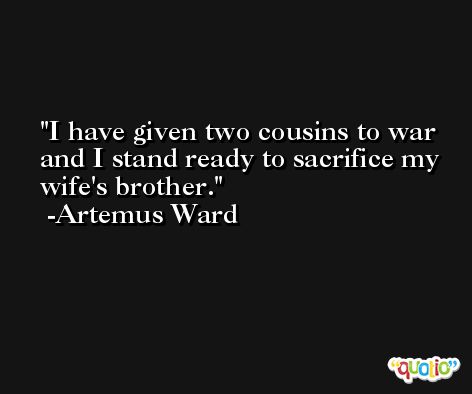 I have given two cousins to war and I stand ready to sacrifice my wife's brother. -Artemus Ward