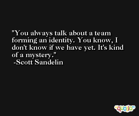 You always talk about a team forming an identity. You know, I don't know if we have yet. It's kind of a mystery. -Scott Sandelin