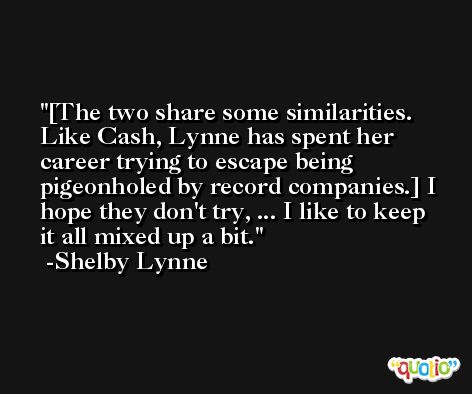[The two share some similarities. Like Cash, Lynne has spent her career trying to escape being pigeonholed by record companies.] I hope they don't try, ... I like to keep it all mixed up a bit. -Shelby Lynne