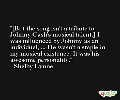 [But the song isn't a tribute to Johnny Cash's musical talent.] I was influenced by Johnny as an individual, ... He wasn't a staple in my musical existence. It was his awesome personality. -Shelby Lynne