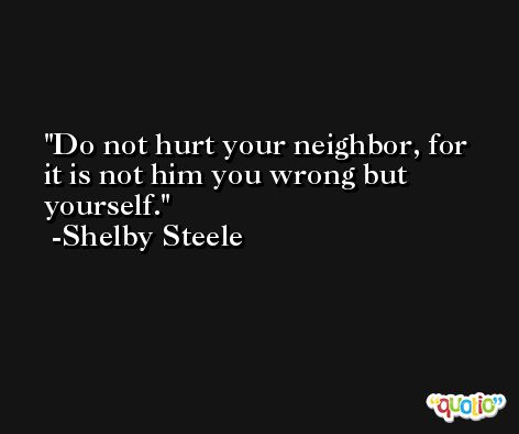 Do not hurt your neighbor, for it is not him you wrong but yourself. -Shelby Steele