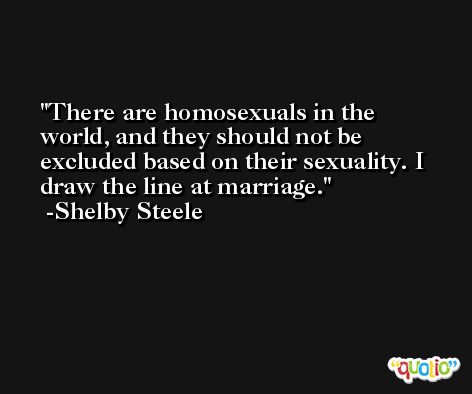There are homosexuals in the world, and they should not be excluded based on their sexuality. I draw the line at marriage. -Shelby Steele