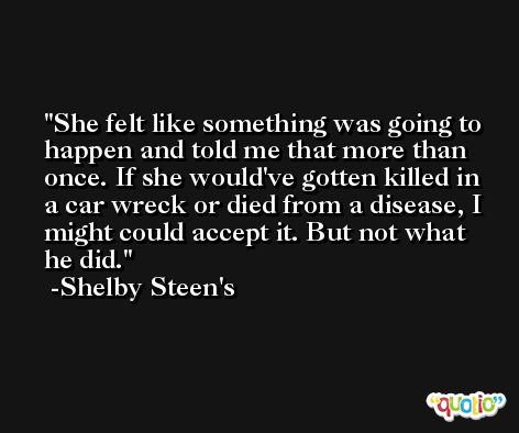 She felt like something was going to happen and told me that more than once. If she would've gotten killed in a car wreck or died from a disease, I might could accept it. But not what he did. -Shelby Steen's