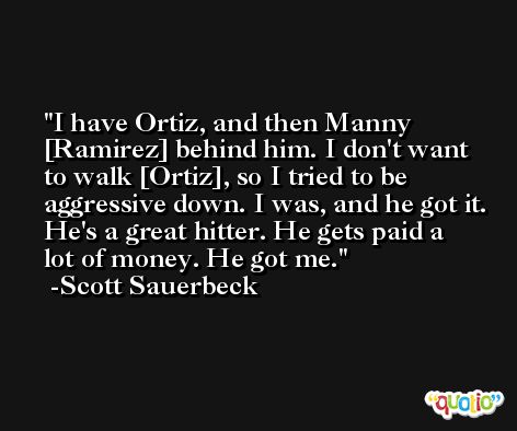 I have Ortiz, and then Manny [Ramirez] behind him. I don't want to walk [Ortiz], so I tried to be aggressive down. I was, and he got it. He's a great hitter. He gets paid a lot of money. He got me. -Scott Sauerbeck