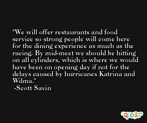 We will offer restaurants and food service so strong people will come here for the dining experience as much as the racing. By mid-meet we should be hitting on all cylinders, which is where we would have been on opening day if not for the delays caused by hurricanes Katrina and Wilma. -Scott Savin