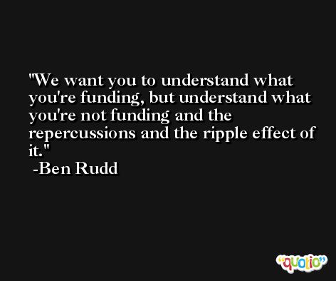 We want you to understand what you're funding, but understand what you're not funding and the repercussions and the ripple effect of it. -Ben Rudd