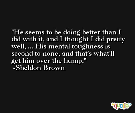 He seems to be doing better than I did with it, and I thought I did pretty well, ... His mental toughness is second to none, and that's what'll get him over the hump. -Sheldon Brown