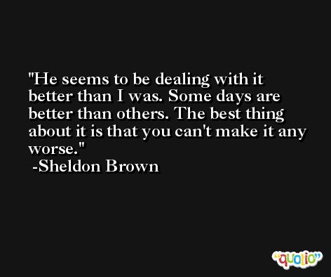 He seems to be dealing with it better than I was. Some days are better than others. The best thing about it is that you can't make it any worse. -Sheldon Brown