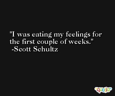 I was eating my feelings for the first couple of weeks. -Scott Schultz