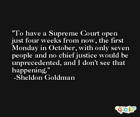 To have a Supreme Court open just four weeks from now, the first Monday in October, with only seven people and no chief justice would be unprecedented, and I don't see that happening. -Sheldon Goldman