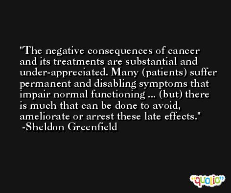 The negative consequences of cancer and its treatments are substantial and under-appreciated. Many (patients) suffer permanent and disabling symptoms that impair normal functioning ... (but) there is much that can be done to avoid, ameliorate or arrest these late effects. -Sheldon Greenfield